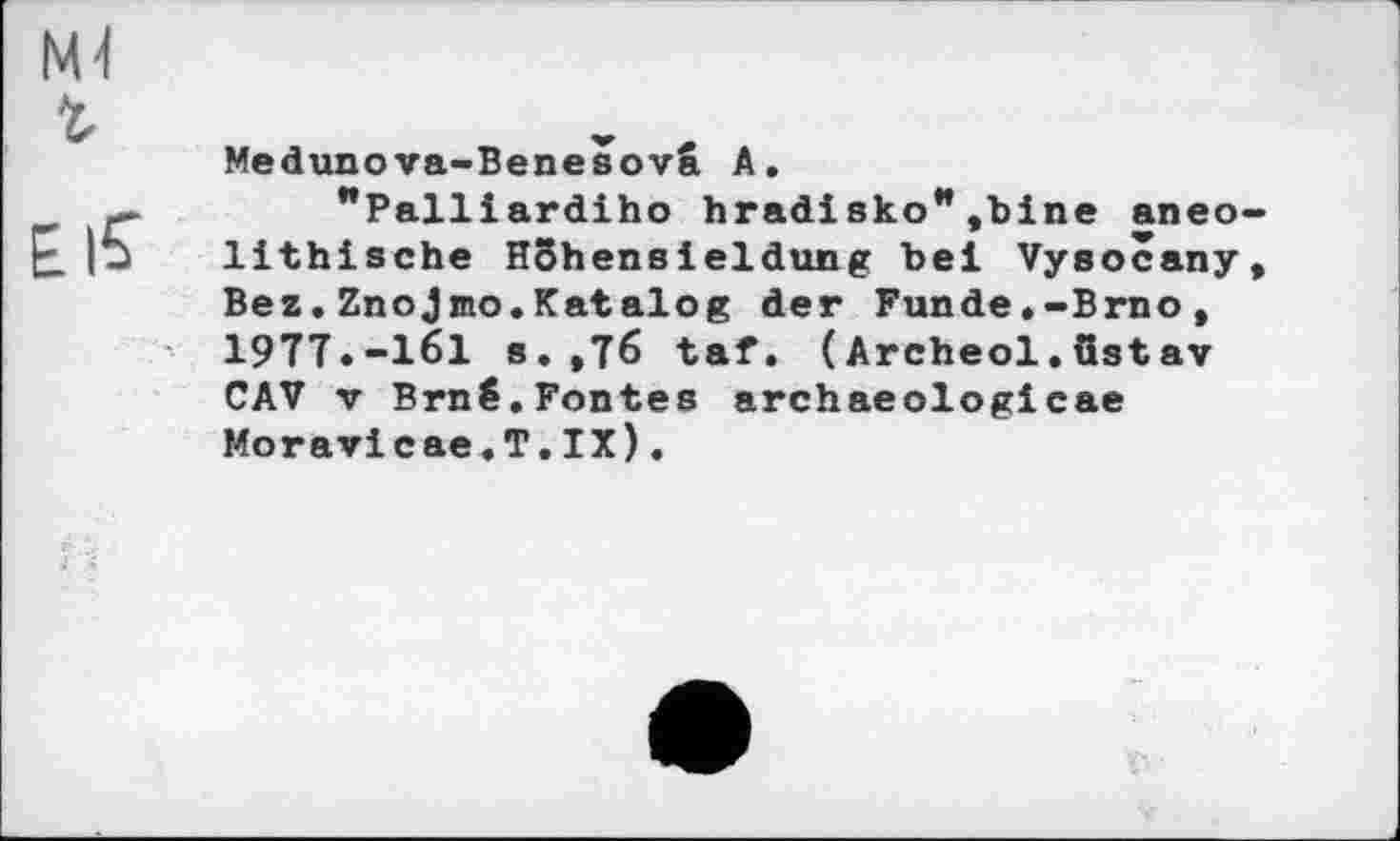 ﻿М4
Medunova-Benesovâ А.
"Palliardiho hradisko** ,bine aneo-lithische Нбћепвіeldung bei Vysocany, Bez.Znojmo.Katalog der Funde.-Brno, 1977.-161 s.,76 taf. (Archeol.ustav CAV V Brnê.Fontes archaeologicae Moravicae.T.IX).